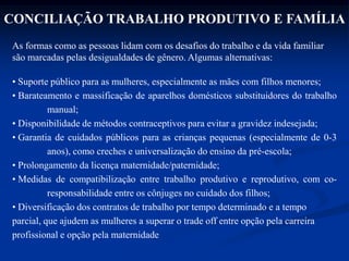 CONCILIAÇÃO TRABALHO PRODUTIVO E FAMÍLIA
As formas como as pessoas lidam com os desafios do trabalho e da vida familiar
são marcadas pelas desigualdades de gênero. Algumas alternativas:
• Suporte público para as mulheres, especialmente as mães com filhos menores;
• Barateamento e massificação de aparelhos domésticos substituidores do trabalho
manual;
• Disponibilidade de métodos contraceptivos para evitar a gravidez indesejada;
• Garantia de cuidados públicos para as crianças pequenas (especialmente de 0-3
anos), como creches e universalização do ensino da pré-escola;
• Prolongamento da licença maternidade/paternidade;
• Medidas de compatibilização entre trabalho produtivo e reprodutivo, com co-
responsabilidade entre os cônjuges no cuidado dos filhos;
• Diversificação dos contratos de trabalho por tempo determinado e a tempo
parcial, que ajudem as mulheres a superar o trade off entre opção pela carreira
profissional e opção pela maternidade
 