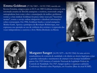 Emma Goldman (27/06/1869 – 14/05/1940) nascida em
Kovno/Lituânia, emigrou para os EUA em 1885 Goldman tornou-se uma
renomada ensaísta de filosofia anarquista e escritora, escrevendo artigos
anticapitalistas bem como sobre a emancipação da mulher, problemas
sociais e a luta sindical. Goldman foi presa várias vezes por "incentivar
motins", contra o serviço militar obrigatório e distribuir informações
sobre contracepção. Em 1906, Goldman fundou o jornal anarquista
Mother Earth. Apoiou e participou da Revolução Bolchevique, mas
expressou sua oposição ao uso de violência dos sovietes e à repressão das
vozes independentes e escreveu o livro Minha Desilusão na Rússia
Margaret Sanger (14/09/1879 – 06/09/1966) foi uma ativista
estadunidense do controle de natalidade e do direito ao aborto legal para evitar
a gravidez indesejada e nascimentos de crianças com doenças hereditárias
graves. Em 1923 formou a Comissão Nacional de Legislação Federal de
Controle de Natalidade. Em 1927, Sanger ajudou a organizar a primeira
Conferência Mundial sobre População, em Genebra (Base da atual IUSSP).
 