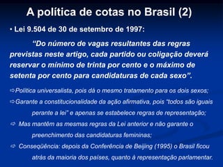A política de cotas no Brasil (2)
• Lei 9.504 de 30 de setembro de 1997:
“Do número de vagas resultantes das regras
previstas neste artigo, cada partido ou coligação deverá
reservar o mínimo de trinta por cento e o máximo de
setenta por cento para candidaturas de cada sexo”.
Política universalista, pois dá o mesmo tratamento para os dois sexos;
Garante a constitucionalidade da ação afirmativa, pois “todos são iguais
perante a lei” e apenas se estabelece regras de representação;
 Mas mantêm as mesmas regras da Lei anterior e não garante o
preenchimento das candidaturas femininas;
 Conseqüência: depois da Conferência de Beijing (1995) o Brasil ficou
atrás da maioria dos países, quanto à representação parlamentar.
 