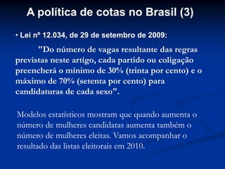A política de cotas no Brasil (3)
• Lei nº 12.034, de 29 de setembro de 2009:
"Do número de vagas resultante das regras
previstas neste artigo, cada partido ou coligação
preencherá o mínimo de 30% (trinta por cento) e o
máximo de 70% (setenta por cento) para
candidaturas de cada sexo".
Modelos estatísticos mostram que quando aumenta o
número de mulheres candidatas aumenta também o
número de mulheres eleitas. Vamos acompanhar o
resultado das listas eleitorais em 2010.
 