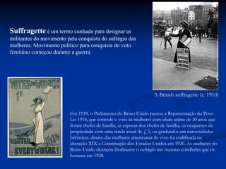 A British suffragette (c. 1910)
Suffragette é um termo cunhado para designar as
militantes do movimento pela conquista do sufrágio das
mulheres. Movimento político para conquista do voto
feminino começou durante a guerra.
Em 1918, o Parlamento do Reino Unido passou a Representação do Povo
Lei 1918, que concede o voto às mulheres com idade acima de 30 anos que
foram chefes de família, as esposas dos chefes de família, os ocupantes da
propriedade com uma renda anual de £ 5, ou graduados em universidades
britânicas. direito das mulheres americanas de voto foi codificada na
alteração XIX a Constituição dos Estados Unidos em 1920. As mulheres no
Reino Unido alcançou finalmente o sufrágio nas mesmas condições que os
homens em 1928.
 