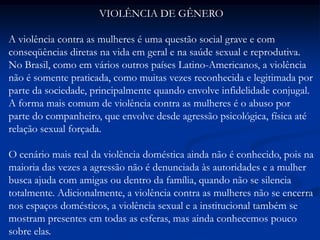 VIOLÊNCIA DE GÊNERO
A violência contra as mulheres é uma questão social grave e com
conseqüências diretas na vida em geral e na saúde sexual e reprodutiva.
No Brasil, como em vários outros países Latino-Americanos, a violência
não é somente praticada, como muitas vezes reconhecida e legitimada por
parte da sociedade, principalmente quando envolve infidelidade conjugal.
A forma mais comum de violência contra as mulheres é o abuso por
parte do companheiro, que envolve desde agressão psicológica, física até
relação sexual forçada.
O cenário mais real da violência doméstica ainda não é conhecido, pois na
maioria das vezes a agressão não é denunciada às autoridades e a mulher
busca ajuda com amigas ou dentro da família, quando não se silencia
totalmente. Adicionalmente, a violência contra as mulheres não se encerra
nos espaços domésticos, a violência sexual e a institucional também se
mostram presentes em todas as esferas, mas ainda conhecemos pouco
sobre elas.
 