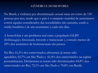 GÊNERO E HOMOFOBIA
No Brasil, a violência por discriminação sexual mata em torno de 150
pessoas por ano, sendo que o país é o campeão mundial de assassinatos
contra aqueles considerados das sexualidades não-naturais, sendo a
média brasileira é de um assassinato a cada três dias.
A homofobia é um problema real entre a população GLBT
(lésbicas,gays, bissexuais, travestis e transexuais ), contudo menos de
10% dos assassinos de homossexuais são presos.
No Rio, 61,5% dos entrevistados afirmaram já terem sido
agredidos, 65,7% em São Paulo e 61,4% dos entrevistados na capital
pernambucana. Declararam-se terem sido discriminados 64,8% dos
entrevistados no Rio, 72,1% em São Paulo e 70,8% em Recife.
 