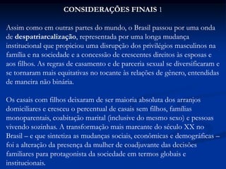 CONSIDERAÇÕES FINAIS 1
Assim como em outras partes do mundo, o Brasil passou por uma onda
de despatriarcalização, representada por uma longa mudança
institucional que propiciou uma disrupção dos privilégios masculinos na
família e na sociedade e a concessão de crescentes direitos às esposas e
aos filhos. As regras de casamento e de parceria sexual se diversificaram e
se tornaram mais equitativas no tocante às relações de gênero, entendidas
de maneira não binária.
Os casais com filhos deixaram de ser maioria absoluta dos arranjos
domiciliares e cresceu o percentual de casais sem filhos, famílias
monoparentais, coabitação marital (inclusive do mesmo sexo) e pessoas
vivendo sozinhas. A transformação mais marcante do século XX no
Brasil – e que sintetiza as mudanças sociais, econômicas e demográficas –
foi a alteração da presença da mulher de coadjuvante das decisões
familiares para protagonista da sociedade em termos globais e
institucionais.
 