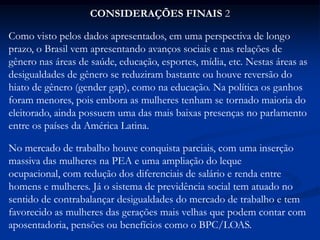 CONSIDERAÇÕES FINAIS 2
Como visto pelos dados apresentados, em uma perspectiva de longo
prazo, o Brasil vem apresentando avanços sociais e nas relações de
gênero nas áreas de saúde, educação, esportes, mídia, etc. Nestas áreas as
desigualdades de gênero se reduziram bastante ou houve reversão do
hiato de gênero (gender gap), como na educação. Na política os ganhos
foram menores, pois embora as mulheres tenham se tornado maioria do
eleitorado, ainda possuem uma das mais baixas presenças no parlamento
entre os países da América Latina.
No mercado de trabalho houve conquista parciais, com uma inserção
massiva das mulheres na PEA e uma ampliação do leque
ocupacional, com redução dos diferenciais de salário e renda entre
homens e mulheres. Já o sistema de previdência social tem atuado no
sentido de contrabalançar desigualdades do mercado de trabalho e tem
favorecido as mulheres das gerações mais velhas que podem contar com
aposentadoria, pensões ou benefícios como o BPC/LOAS.
 