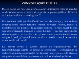 CONSIDERAÇÕES FINAIS 3
Parece existir um “desencontro/desajuste” (mismatch) entre as agendas
de demandas sociais e mesmo de resposta de política pública. Crescem
as “desigualdades reversas de gênero”.
Um exemplo pode ser identificado no caso da educação, pois embora
continue sendo muito relevante superar os vieses sexistas, racistas e
homofóbicos nas políticas de educação pública, o hiato revertido que
vem desfavorecendo meninos e jovens homens -- que tem seguramente
efeitos negativos nas relações entre gêneros – não tem sido tratado como
um problema de gênero relevante que deveria receber atenção sistemática
da sociedade e do estado.
Da mesma forma a questão crucial do equacionamento das
responsabilidades quanto às tarefas da reprodução -- considerando-se
inclusive as mudanças ocorridas nas famílias - não tem recebido atenção
adequada, seja no debate público ou seja na formulação de políticas.
 