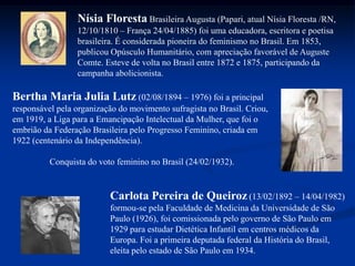 Bertha Maria Julia Lutz (02/08/1894 – 1976) foi a principal
responsável pela organização do movimento sufragista no Brasil. Criou,
em 1919, a Liga para a Emancipação Intelectual da Mulher, que foi o
embrião da Federação Brasileira pelo Progresso Feminino, criada em
1922 (centenário da Independência).
Conquista do voto feminino no Brasil (24/02/1932).
Carlota Pereira de Queiroz (13/02/1892 – 14/04/1982)
formou-se pela Faculdade de Medicina da Universidade de São
Paulo (1926), foi comissionada pelo governo de São Paulo em
1929 para estudar Dietética Infantil em centros médicos da
Europa. Foi a primeira deputada federal da História do Brasil,
eleita pelo estado de São Paulo em 1934.
Nísia Floresta Brasileira Augusta (Papari, atual Nísia Floresta /RN,
12/10/1810 – França 24/04/1885) foi uma educadora, escritora e poetisa
brasileira. É considerada pioneira do feminismo no Brasil. Em 1853,
publicou Opúsculo Humanitário, com apreciação favorável de Auguste
Comte. Esteve de volta no Brasil entre 1872 e 1875, participando da
campanha abolicionista.
 