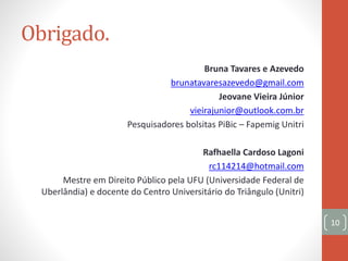 Obrigado.
Bruna Tavares e Azevedo
brunatavaresazevedo@gmail.com
Jeovane Vieira Júnior
vieirajunior@outlook.com.br
Pesquisadores bolsitas PiBic – Fapemig Unitri
Rafhaella Cardoso Lagoni
rc114214@hotmail.com
Mestre em Direito Público pela UFU (Universidade Federal de
Uberlândia) e docente do Centro Universitário do Triângulo (Unitri)
10
 