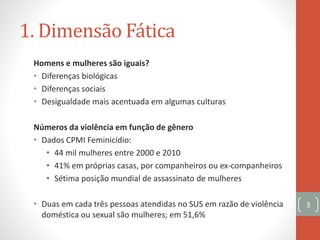1. Dimensão Fática
Homens e mulheres são iguais?
• Diferenças biológicas
• Diferenças sociais
• Desigualdade mais acentuada em algumas culturas
Números da violência em função de gênero
• Dados CPMI Feminicídio:
• 44 mil mulheres entre 2000 e 2010
• 41% em próprias casas, por companheiros ou ex-companheiros
• Sétima posição mundial de assassinato de mulheres
• Duas em cada três pessoas atendidas no SUS em razão de violência
doméstica ou sexual são mulheres; em 51,6%
3
 