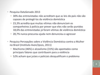 • Pesquisa DataSenado 2013
• 30% das entrevistadas não acreditam que as leis do país não são
capazes de protegê-las da violência doméstica
• 23,3% acredita que muitas vítimas não denunciam os
companheiros à polícia por prever que eles não serão punidos
18,6% das entrevistadas já foram vítimas de violência doméstica
• 20,7% nunca procurou ajuda nem denunciou o agressor
• Pesquisa Percepções sobre a Violência Doméstica contra a Mulher
no Brasil (Instituto Avon/Ipsos, 2011)
• Machismo (46%) e alcoolismo (31%) são apontados como
principais fatores que contribuem para a violência
• 52% acham que juízes e policiais desqualificam o problema
4
 