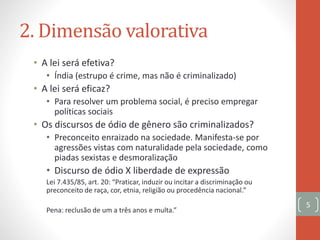2. Dimensão valorativa
• A lei será efetiva?
• Índia (estrupo é crime, mas não é criminalizado)
• A lei será eficaz?
• Para resolver um problema social, é preciso empregar
políticas sociais
• Os discursos de ódio de gênero são criminalizados?
• Preconceito enraizado na sociedade. Manifesta-se por
agressões vistas com naturalidade pela sociedade, como
piadas sexistas e desmoralização
• Discurso de ódio X liberdade de expressão
Lei 7.435/85, art. 20: “Praticar, induzir ou incitar a discriminação ou
preconceito de raça, cor, etnia, religião ou procedência nacional.”
Pena: reclusão de um a três anos e multa.”
5
 