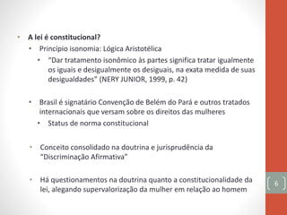 • A lei é constitucional?
• Princípio isonomia: Lógica Aristotélica
• “Dar tratamento isonômico às partes significa tratar igualmente
os iguais e desigualmente os desiguais, na exata medida de suas
desigualdades” (NERY JUNIOR, 1999, p. 42)
• Brasil é signatário Convenção de Belém do Pará e outros tratados
internacionais que versam sobre os direitos das mulheres
• Status de norma constitucional
• Conceito consolidado na doutrina e jurisprudência da
“Discriminação Afirmativa”
• Há questionamentos na doutrina quanto a constitucionalidade da
lei, alegando supervalorização da mulher em relação ao homem
6
 