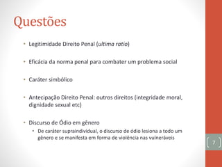 Questões
• Legitimidade Direito Penal (ultima ratio)
• Eficácia da norma penal para combater um problema social
• Caráter simbólico
• Antecipação Direito Penal: outros direitos (integridade moral,
dignidade sexual etc)
• Discurso de Ódio em gênero
• De caráter supraindividual, o discurso de ódio lesiona a todo um
gênero e se manifesta em forma de violência nas vulneráveis
7
 