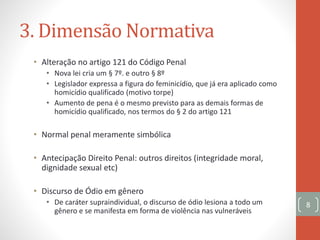 3. Dimensão Normativa
8
• Alteração no artigo 121 do Código Penal
• Nova lei cria um § 7º. e outro § 8º
• Legislador expressa a figura do feminicídio, que já era aplicado como
homicídio qualificado (motivo torpe)
• Aumento de pena é o mesmo previsto para as demais formas de
homicídio qualificado, nos termos do § 2 do artigo 121
• Normal penal meramente simbólica
• Antecipação Direito Penal: outros direitos (integridade moral,
dignidade sexual etc)
• Discurso de Ódio em gênero
• De caráter supraindividual, o discurso de ódio lesiona a todo um
gênero e se manifesta em forma de violência nas vulneráveis
 