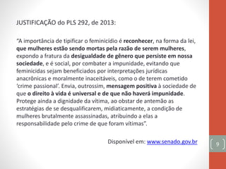 JUSTIFICAÇÃO do PLS 292, de 2013:
“A importância de tipificar o feminicídio é reconhecer, na forma da lei,
que mulheres estão sendo mortas pela razão de serem mulheres,
expondo a fratura da desigualdade de gênero que persiste em nossa
sociedade, e é social, por combater a impunidade, evitando que
feminicidas sejam beneficiados por interpretações jurídicas
anacrônicas e moralmente inaceitáveis, como o de terem cometido
‘crime passional’. Envia, outrossim, mensagem positiva à sociedade de
que o direito à vida é universal e de que não haverá impunidade.
Protege ainda a dignidade da vítima, ao obstar de antemão as
estratégias de se desqualificarem, midiaticamente, a condição de
mulheres brutalmente assassinadas, atribuindo a elas a
responsabilidade pelo crime de que foram vítimas”.
Disponível em: www.senado.gov.br 9
 