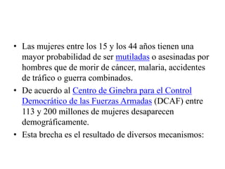 • Las mujeres entre los 15 y los 44 años tienen una
  mayor probabilidad de ser mutiladas o asesinadas por
  hombres que de morir de cáncer, malaria, accidentes
  de tráfico o guerra combinados.
• De acuerdo al Centro de Ginebra para el Control
  Democrático de las Fuerzas Armadas (DCAF) entre
  113 y 200 millones de mujeres desaparecen
  demográficamente.
• Esta brecha es el resultado de diversos mecanismos:
 