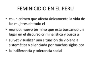 FEMINICIDIO EN EL PERU
• es un crimen que afecta únicamente la vida de
  las mujeres de todo el
• mundo; nuevo término que esta buscando un
  lugar en el discurso criminalística y busca a
• su vez visualizar una situación de violencia
  sistemática y silenciada por muchos siglos por
• la indiferencia y tolerancia social
 