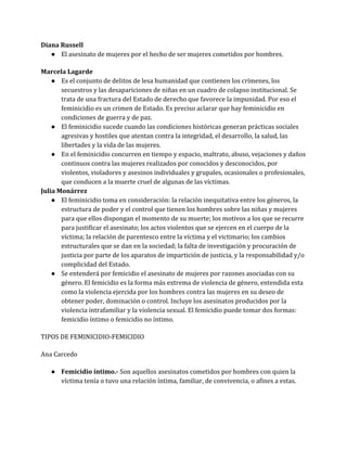 Diana Russell
● El asesinato de mujeres por el hecho de ser mujeres cometidos por hombres.
Marcela Lagarde
● Es el conjunto de delitos de lesa humanidad que contienen los crímenes, los
secuestros y las desapariciones de niñas en un cuadro de colapso institucional. Se
trata de una fractura del Estado de derecho que favorece la impunidad. Por eso el
feminicidio es un crimen de Estado. Es preciso aclarar que hay feminicidio en
condiciones de guerra y de paz.
● El feminicidio sucede cuando las condiciones históricas generan prácticas sociales
agresivas y hostiles que atentan contra la integridad, el desarrollo, la salud, las
libertades y la vida de las mujeres.
● En el feminicidio concurren en tiempo y espacio, maltrato, abuso, vejaciones y daños
continuos contra las mujeres realizados por conocidos y desconocidos, por
violentos, violadores y asesinos individuales y grupales, ocasionales o profesionales,
que conducen a la muerte cruel de algunas de las víctimas.
Julia Monárrez
● El feminicidio toma en consideración: la relación inequitativa entre los géneros, la
estructura de poder y el control que tienen los hombres sobre las niñas y mujeres
para que ellos dispongan el momento de su muerte; los motivos a los que se recurre
para justificar el asesinato; los actos violentos que se ejercen en el cuerpo de la
víctima; la relación de parentesco entre la víctima y el victimario; los cambios
estructurales que se dan en la sociedad; la falta de investigación y procuración de
justicia por parte de los aparatos de impartición de justicia, y la responsabilidad y/o
complicidad del Estado.
● Se entenderá por femicidio el asesinato de mujeres por razones asociadas con su
género. El femicidio es la forma más extrema de violencia de género, entendida esta
como la violencia ejercida por los hombres contra las mujeres en su deseo de
obtener poder, dominación o control. Incluye los asesinatos producidos por la
violencia intrafamiliar y la violencia sexual. El femicidio puede tomar dos formas:
femicidio íntimo o femicidio no íntimo.
TIPOS DE FEMINICIDIO-FEMICIDIO
Ana Carcedo
● Femicidio íntimo.- Son aquellos asesinatos cometidos por hombres con quien la
víctima tenía o tuvo una relación íntima, familiar, de convivencia, o afines a estas.
 