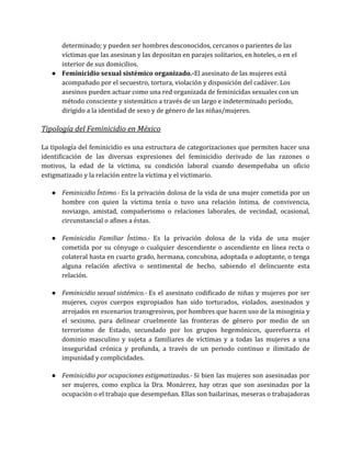 determinado; y pueden ser hombres desconocidos, cercanos o parientes de las
víctimas que las asesinan y las depositan en parajes solitarios, en hoteles, o en el
interior de sus domicilios.
● Feminicidio sexual sistémico organizado.-El asesinato de las mujeres está
acompañado por el secuestro, tortura, violación y disposición del cadáver. Los
asesinos pueden actuar como una red organizada de feminicidas sexuales con un
método consciente y sistemático a través de un largo e indeterminado período,
dirigido a la identidad de sexo y de género de las niñas/mujeres.
Tipología del Feminicidio en México
La tipología del feminicidio es una estructura de categorizaciones que permiten hacer una
identificación de las diversas expresiones del feminicidio derivado de las razones o
motivos, la edad de la víctima, su condición laboral cuando desempeñaba un oficio
estigmatizado y la relación entre la víctima y el victimario.
● Feminicidio Íntimo.- Es la privación dolosa de la vida de una mujer cometida por un
hombre con quien la víctima tenía o tuvo una relación íntima, de convivencia,
noviazgo, amistad, compañerismo o relaciones laborales, de vecindad, ocasional,
circunstancial o afines a éstas.
● Feminicidio Familiar Íntimo.- Es la privación dolosa de la vida de una mujer
cometida por su cónyuge o cualquier descendiente o ascendiente en línea recta o
colateral hasta en cuarto grado, hermana, concubina, adoptada o adoptante, o tenga
alguna relación afectiva o sentimental de hecho, sabiendo el delincuente esta
relación.
● Feminicidio sexual sistémico.- Es el asesinato codificado de niñas y mujeres por ser
mujeres, cuyos cuerpos expropiados han sido torturados, violados, asesinados y
arrojados en escenarios transgresivos, por hombres que hacen uso de la misoginia y
el sexismo, para delinear cruelmente las fronteras de género por medio de un
terrorismo de Estado, secundado por los grupos hegemónicos, querefuerza el
dominio masculino y sujeta a familiares de víctimas y a todas las mujeres a una
inseguridad crónica y profunda, a través de un periodo continuo e ilimitado de
impunidad y complicidades.
● Feminicidio por ocupaciones estigmatizadas.- Si bien las mujeres son asesinadas por
ser mujeres, como explica la Dra. Monárrez, hay otras que son asesinadas por la
ocupación o el trabajo que desempeñan. Ellas son bailarinas, meseras o trabajadoras
 