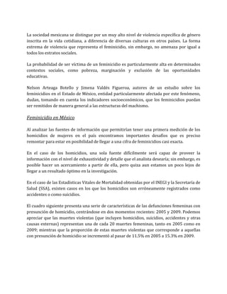 La sociedad mexicana se distingue por un muy alto nivel de violencia específica de género
inscrita en la vida cotidiana, a diferencia de diversas culturas en otros países. La forma
extrema de violencia que representa el feminicidio, sin embargo, no amenaza por igual a
todos los estratos sociales.
La probabilidad de ser víctima de un feminicidio es particularmente alta en determinados
contextos sociales, como pobreza, marginación y exclusión de las oportunidades
educativas.
Nelson Arteaga Botello y Jimena Valdés Figueroa, autores de un estudio sobre los
feminicidios en el Estado de México, entidad particularmente afectada por este fenómeno,
dudan, tomando en cuenta los indicadores socioeconómicos, que los feminicidios puedan
ser remitidos de manera general a las estructuras del machismo.
Feminicidio en México
Al analizar las fuentes de información que permitirían tener una primera medición de los
homicidios de mujeres en el país encontramos importantes desafíos que es preciso
remontar para estar en posibilidad de llegar a una cifra de feminicidios casi exacta.
En el caso de los homicidios, una sola fuente difícilmente será capaz de proveer la
información con el nivel de exhaustividad y detalle que el analista desearía; sin embargo, es
posible hacer un acercamiento a partir de ella, pero quiza aun estamos un poco lejos de
llegar a un resultado óptimo en la investigación.
En el caso de las Estadísticas Vitales de Mortalidad obtenidas por el INEGI y la Secretaría de
Salud (SSA), existen casos en los que los homicidios son erróneamente registrados como
accidentes o como suicidios.
El cuadro siguiente presenta una serie de características de las defunciones femeninas con
presunción de homicidio, centrándose en dos momentos recientes: 2005 y 2009. Podemos
apreciar que las muertes violentas (que incluyen homicidios, suicidios, accidentes y otras
causas externas) representan una de cada 20 muertes femeninas, tanto en 2005 como en
2009; mientras que la proporción de estas muertes violentas que corresponde a aquellas
con presunción de homicidio se incrementó al pasar de 11.5% en 2005 a 15.3% en 2009.
 