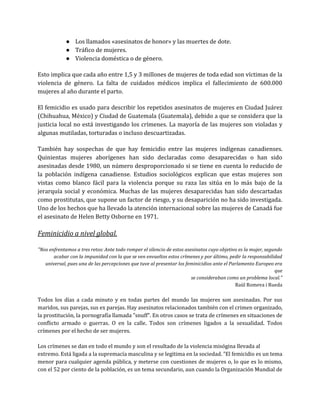 ● Los llamados «asesinatos de honor» y las muertes de dote.
● Tráfico de mujeres.
● Violencia doméstica o de género.
Esto implica que cada año entre 1,5 y 3 millones de mujeres de toda edad son víctimas de la
violencia de género. La falta de cuidados médicos implica el fallecimiento de 600.000
mujeres al año durante el parto.
El femicidio es usado para describir los repetidos asesinatos de mujeres en Ciudad Juárez
(Chihuahua, México) y Ciudad de Guatemala (Guatemala), debido a que se considera que la
justicia local no está investigando los crímenes. La mayoría de las mujeres son violadas y
algunas mutiladas, torturadas o incluso descuartizadas.
También hay sospechas de que hay femicidio entre las mujeres indígenas canadienses.
Quinientas mujeres aborígenes han sido declaradas como desaparecidas o han sido
asesinadas desde 1980, un número desproporcionado si se tiene en cuenta lo reducido de
la población indígena canadiense. Estudios sociológicos explican que estas mujeres son
vistas como blanco fácil para la violencia porque su raza las sitúa en lo más bajo de la
jerarquía social y económica. Muchas de las mujeres desaparecidas han sido descartadas
como prostitutas, que supone un factor de riesgo, y su desaparición no ha sido investigada.
Uno de los hechos que ha llevado la atención internacional sobre las mujeres de Canadá fue
el asesinato de Helen Betty Osborne en 1971.
Feminicidio a nivel global.
"Nos enfrentamos a tres retos: Ante todo romper el silencio de estos asesinatos cuyo objetivo es la mujer, segundo
acabar con la impunidad con la que se ven envueltos estos crímenes y por último, pedir la responsabilidad
universal, pues una de las percepciones que tuve al presentar los feminicidios ante el Parlamento Europeo era
que
se consideraban como un problema local."
Raül Romeva i Rueda
Todos los días a cada minuto y en todas partes del mundo las mujeres son asesinadas. Por sus
maridos, sus parejas, sus ex parejas. Hay asesinatos relacionados también con el crimen organizado,
la prostitución, la pornografía llamada "snuff". En otros casos se trata de crímenes en situaciones de
conflicto armado o guerras. O en la calle. Todos son crímenes ligados a la sexualidad. Todos
crímenes por el hecho de ser mujeres.
Los crímenes se dan en todo el mundo y son el resultado de la violencia misógina llevada al
extremo. Está ligada a la supremacía masculina y se legitima en la sociedad. "El femicidio es un tema
menor para cualquier agenda pública, y meterse con cuestiones de mujeres o, lo que es lo mismo,
con el 52 por ciento de la población, es un tema secundario, aun cuando la Organización Mundial de
 