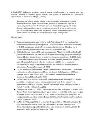 la Salud (OMS) declare que la primera causa de muerte a nivel mundial es la violencia contra las
mujeres", sostiene la socióloga Cecilia Lipszyc, que preside la Asociación de Especialistas
Universitarias en Estudios de la Mujer (Adeuem).
"Los casos que salieron a la luz pública en los últimos días hablan de otro tipo de
crímenes escondidos bajo el título de drama pasional; no importa cuál haya sido el
origen, en general se trata de crímenes impunes. Y son idénticos porque la mujer
siempre es objeto de alguien que se considera propietario de su cuerpo y porque hay
una cultura que lo está remarcando. En general, el homicida es siempre alguien del
círculo cercano a la víctima, que se convierte en un cuerpo a apropiarse."
Algunos datos:
● Una mujer es asesinada cada 36 horas en la Argentina y el 40 por ciento de los
crímenes son cometidos por sus parejas. La cifra total anual de mujeres asesinadas
es de 240, aunque este año la cifra se incrementaría.I nforme difundido por la
organización no gubernamental Red Solidaria, Noviembre 2007
● En Ciudad Juárez, México, 370 mujeres asesinadas, 72 cuerpos no identificados, 85
jóvenes desaparecidas. Un total de 527 mujeres asesinadas y desaparecidas en los
ultimos 12 años. Los asesinatos permanecen impunes. A comienzos de 2003, hubo
21 hombres acusados de 40 asesinatos. Acusados, pero no condenados. Hay una
gran diferencia. Solo uno de ellos fue condenado en 2003 por el asesinato y
violación de una mujer. Ninguna otra persona fue condenada. Informe Muertes
Intolerables, Amnistía Internacional, 2003
● La tasa más alta de femicidios en Europa corresponde a Rumania, con 12,9 mujeres
asesinadas anualmente por un millón de habitantes. En Bélgica es de 10,61, en
Portugal de 5,07 y en España de 3,27. La tasa mas alta en el mundo es la de
Colombia. Diario El Pais, España, 2004
● En Costa Rica en el período 1990-1999, 184 mujeres fueron asesinadas; 33 de esos
homicidios ocurrieron cuando las mujeres se separaron de los agresores o
pretendieron hacerlo. A. Carcedo Cabañas y Monserrat Sagot Rodríguez, Balance
Mortal, Femicidio en Costa Rica, 2002
● En Argentina, entre 1997 y 2003 fueron asesinadas 1284 mujeres en la provincia de
Buenos Aires. No siempre se descubre quien ha sido el homicida. En los casos en que
se conoce al autor del homicidio, el 70 % corresponde a quien fuera su pareja, ex
pareja, concubino, novio o amante. Femicidio Intimo, Centro de Encuentros Cultura
y Mujer, Argentina, 2005
● En Mar del Plata, Argentina, el asesinato y desaparición de 30 mujeres, muchas de
ellas mujeres prostituidas, jamás fue esclarecido, a pesar de las numerosas
denuncias, reclamos y pedidos de informes a las autoridades. Informe, Centro de
Apoyo a La Mujer Maltratada, Argentina, 2003
 