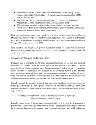 ● En Guatemala, en 2003 fueron asesinadas 383 mujeres, 523 en 2004 y 198 enla
primera mitad de 2005. Un total de 1104 mujeres en menos de tres años. CIMAC
Noticias, México, 2005
● En Canadá, de 1961 a 1990, fueron asesinadas 2129 mujeres por sus parejas.
Andrée Coté, La Rabia en el Corazón, Baie-Comeau, Canadá, 1991
● 500 mujeres de los paises originarios fueron asesinadas o desaparecidas. Han
robado la vida de nuestras hermanas, Discriminación y Violencia contra las mujeres
autóctonas, Amnesty International, Canadá, 2004
Hace aproximadamente ya seis años tuvo lugar la primera audiencia sobre Feminicidios en
México y en América Central "Ni una Muerta Más", organizada por la Comisión de Derechos
de la Mujer e Igualdad de Género y la Subcomisión de Derechos Humanos del Parlamento
Europeo (PE) en Bruselas en abril 2006.
Esta iniciativa dio origen a la pionera Resolución sobre los asesinatos de mujeres
(feminicidios) en México y en América Central1 y el papel de la Unión Europea en la lucha
contra este fenómeno.
Evolucion del Concepto en America Latina
Decíamos que la evolución del término feminicidio-femicidio se ha dado con especial
relevancia en América Latina. En dicha región, de dos décadas a esta parte, se viene
sosteniendo un debate académico sobre la pertinencia de la utilización de la traducción
como femicidio o feminicidio, los alcances de su definición teórica y las distintas
representaciones o tipos de feminicidio. No me parece pertinente entrar en el debate sobre
si se debe utilizar un término u otro considero que ambos términos no son antagónicos
sino complementarios, ambos enriquecen el concepto y amplían su significado.
Lagarde transitó de femicidio a feminicidio porque en castellano femicidio es una voz
homóloga a homicidio y sólo significa asesinato de mujeres. Redefine y sobre todo
resignifica el término incorporando un elemento que lo coloca en el centro del debate:
impunidad. Dirá:
"se trata de una fractura del Estado de derecho que favorece la impunidad.
El feminicidio es un crimen de Estado".
Lagarde apunta a que el Estado tiene responsabilidad en la prevención, tratamiento y
protección de las mujeres ante la violencia de género y debe garantizar la libertad y la vida
de las mujeres. La ausencia de sanciones y de castigo a los asesinos coloca al Estado como
 