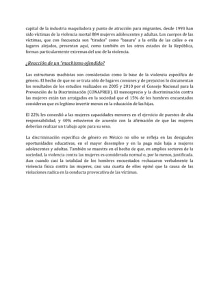 capital de la industria maquiladora y punto de atracción para migrantes, desde 1993 han
sido víctimas de la violencia mortal 884 mujeres adolescentes y adultas. Los cuerpos de las
víctimas, que con frecuencia son “tirados” como “basura” a la orilla de las calles o en
lugares alejados, presentan aquí, como también en los otros estados de la República,
formas particularmente extremas del uso de la violencia.
¿Reacción de un “machismo ofendido?
Las estructuras machistas son consideradas como la base de la violencia específica de
género. El hecho de que no se trata sólo de lugares comunes y de prejuicios lo documentan
los resultados de los estudios realizados en 2005 y 2010 por el Consejo Nacional para la
Prevención de la Discriminación (CONAPRED). El menosprecio y la discriminación contra
las mujeres están tan arraigados en la sociedad que el 15% de los hombres encuestados
consideran que es legítimo invertir menos en la educación de las hijas.
El 22% les concedió a las mujeres capacidades menores en el ejercicio de puestos de alta
responsabilidad, y 40% estuvieron de acuerdo con la afirmación de que las mujeres
deberían realizar un trabajo apto para su sexo.
La discriminación específica de género en México no sólo se refleja en las desiguales
oportunidades educativas, en el mayor desempleo y en la paga más baja a mujeres
adolescentes y adultas. También se muestra en el hecho de que, en amplios sectores de la
sociedad, la violencia contra las mujeres es considerada normal o, por lo menos, justificada.
Aun cuando casi la totalidad de los hombres encuestados rechazaron verbalmente la
violencia física contra las mujeres, casi una cuarta de ellos opinó que la causa de las
violaciones radica en la conducta provocativa de las víctimas.
 