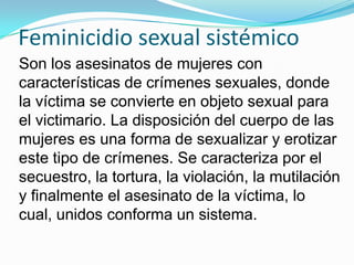 Feminicidio sexual sistémico
Son los asesinatos de mujeres con
características de crímenes sexuales, donde
la víctima se convierte en objeto sexual para
el victimario. La disposición del cuerpo de las
mujeres es una forma de sexualizar y erotizar
este tipo de crímenes. Se caracteriza por el
secuestro, la tortura, la violación, la mutilación
y finalmente el asesinato de la víctima, lo
cual, unidos conforma un sistema.

 