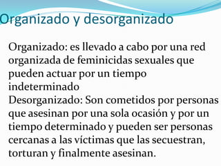 Organizado y desorganizado
Organizado: es llevado a cabo por una red
organizada de feminicidas sexuales que
pueden actuar por un tiempo
indeterminado
Desorganizado: Son cometidos por personas
que asesinan por una sola ocasión y por un
tiempo determinado y pueden ser personas
cercanas a las víctimas que las secuestran,
torturan y finalmente asesinan.

 