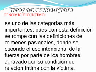 TIPOS DE FENOMICIDIO

FENOMICIDIO INTIMO:

es uno de las categorías más
importantes, pues con esta definición
se rompe con las definiciones de
crímenes pasionales, donde se
esconde el uso intencional de la
fuerza por parte de los hombres,
agravado por su condición de
relación íntima con la víctima.

 