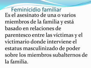 Feminicidio familiar

Es el asesinato de una o varios
miembros de la familia y está
basado en relaciones de
parentesco entre las víctimas y el
victimario donde interviene el
estatus masculinizado de poder
sobre los miembros subalternos de
la familia.

 