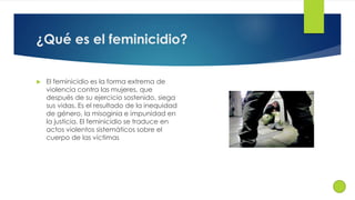 ¿Qué es el feminicidio? 
 El feminicidio es la forma extrema de 
violencia contra las mujeres, que 
después de su ejercicio sostenido, siega 
sus vidas. Es el resultado de la inequidad 
de género, la misoginia e impunidad en 
la justicia. El feminicidio se traduce en 
actos violentos sistemáticos sobre el 
cuerpo de las víctimas 
 
