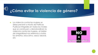 ¿Cómo evitar la violencia de género? 
 La violencia contra las mujeres se 
debe prevenir a través de Políticas 
Publicas Integrales en todos los niveles 
que se construyan y desnaturalicen la 
violencia contra las mujeres, al hablar 
de integralidad nos referimos a todos 
los ámbitos, educativo, salud, laboral, 
etc 
 