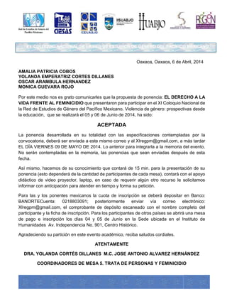 X I COLOQUIO NACIONAL DE LA RED DE ESTUDIOS DE GÉNERO DEL PACÍFICO MEXICANO 
Oaxaca, Oaxaca, 6 de Abril, 2014 
AMALIA PATRICIA COBOS 
YOLANDA EMPERATRIZ CORTES DILLANES 
OSCAR ARAMBULA HERNANDEZ 
MONICA GUEVARA ROJO 
Por este medio nos es grato comunicarles que la propuesta de ponencia: EL DERECHO A LA 
VIDA FRENTE AL FEMINICIDIO que presentaron para participar en el XI Coloquio Nacional de 
la Red de Estudios de Género del Pacífico Mexicano. Violencia de género: prospectivas desde 
la educación, que se realizará el 05 y 06 de Junio de 2014, ha sido: 
ACEPTADA 
La ponencia desarrollada en su totalidad con las especificaciones contempladas por la 
convocatoria, deberá ser enviada a este mismo correo y al XIregpm@gmail.com, a más tardar 
EL DÍA VIERNES 09 DE MAYO DE 2014. Lo anterior para integrarla a la memoria del evento. 
No serán contempladas en la memoria, las ponencias que sean enviadas después de esta 
fecha. 
Así mismo, hacemos de su conocimiento que contará de 15 min. para la presentación de su 
ponencia (esto dependerá de la cantidad de participantes de cada mesa), contará con el apoyo 
didáctico de video proyector, laptop, en caso de requerir algún otro recurso le solicitamos 
informar con anticipación para atender en tiempo y forma su petición. 
Para las y los ponentes mexicanos la cuota de inscripción se deberá depositar en Banco: 
BANORTECuenta: 0218803091; posteriormente enviar vía correo electrónico: 
XIregpm@gmail.com, el comprobante de depósito escaneado con el nombre completo del 
participante y la ficha de inscripción. Para los participantes de otros países se abrirá una mesa 
de pago e inscripción los días 04 y 05 de Junio en la Sede ubicada en el Instituto de 
Humanidades Av. Independencia No. 901, Centro Histórico. 
Agradeciendo su partición en este evento académico, reciba saludos cordiales. 
ATENTAMENTE 
DRA. YOLANDA CORTÉS DILLANES M.C. JOSE ANTONIO ALVAREZ HERNÁNDEZ 
COORDINADORES DE MESA 5. TRATA DE PERSONAS Y FEMINICIDIO 
 