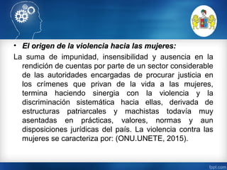 • El origen de la violencia hacia las mujeres:El origen de la violencia hacia las mujeres:
La suma de impunidad, insensibilidad y ausencia en la
rendición de cuentas por parte de un sector considerable
de las autoridades encargadas de procurar justicia en
los crímenes que privan de la vida a las mujeres,
termina haciendo sinergia con la violencia y la
discriminación sistemática hacia ellas, derivada de
estructuras patriarcales y machistas todavía muy
asentadas en prácticas, valores, normas y aun
disposiciones jurídicas del país. La violencia contra las
mujeres se caracteriza por: (ONU.UNETE, 2015).
 