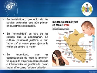 • Su invisibilidad, producto de las
pautas culturales que aún priman
en nuestras sociedades.
• Su “normalidad” es otro de los
rasgos que la acompañan. La
cultura patriarcal justifica o aun
“autoriza” al varón para ejercer la
violencia contra la mujer.
• Su impunidad, que es
consecuencia de todo lo anterior,
ya que si la violencia entre parejas
o intrafamiliar es justificada como
“natural” o como “asunto privado.
 