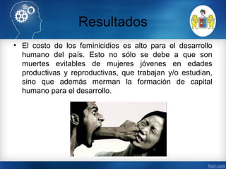 Resultados
• El costo de los feminicidios es alto para el desarrollo
humano del país. Esto no sólo se debe a que son
muertes evitables de mujeres jóvenes en edades
productivas y reproductivas, que trabajan y/o estudian,
sino que además merman la formación de capital
humano para el desarrollo.
 