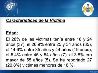 Características de la VictimaCaracterísticas de la Victima
Edad:
El 28% de las victimas tenía entre 18 y 24
años (37), el 26.9% entre 25 y 34 años (35),
el 14.6% entre 35 años y 44 años (19 años),
el 5.4% entre 45 y 54 años (7), el 3.8% era
mayor de 55 años (5). Se ha reportado 27
(20.8%) victimas menores de 18 %.
 