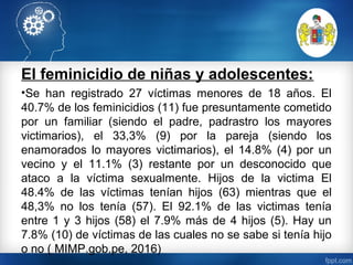 El feminicidio de niñas y adolescentes:
•Se han registrado 27 víctimas menores de 18 años. El
40.7% de los feminicidios (11) fue presuntamente cometido
por un familiar (siendo el padre, padrastro los mayores
victimarios), el 33,3% (9) por la pareja (siendo los
enamorados lo mayores victimarios), el 14.8% (4) por un
vecino y el 11.1% (3) restante por un desconocido que
ataco a la víctima sexualmente. Hijos de la victima El
48.4% de las víctimas tenían hijos (63) mientras que el
48,3% no los tenía (57). El 92.1% de las victimas tenía
entre 1 y 3 hijos (58) el 7.9% más de 4 hijos (5). Hay un
7.8% (10) de víctimas de las cuales no se sabe si tenía hijo
o no ( MIMP.gob.pe, 2016)
 