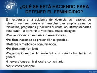 ¿QUÉ SE ESTÁ HACIENDO PARA
DETENER EL FEMINICIDIO?
En respuesta a la epidemia de violencia por razones de
género, se han puesto en marcha una amplia gama de
iniciativas, programas y políticas durante las últimas décadas
para ayudar a prevenir la violencia. Estos incluyen:
•Convenciones y campañas internacionales.
•Políticas naciones de prevención e igualdad.
•Defensa y medios de comunicación.
•Políticas organizativas.
•Organizaciones de la sociedad civil orientadas hacia el
género.
•Intervenciones a nivel local y comunitario.
•Activismos personal.
 