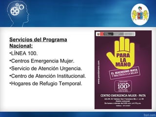 Servicios del Programa
Nacional:
•LÍNEA 100.
•Centros Emergencia Mujer.
•Servicio de Atención Urgencia.
•Centro de Atención Institucional.
•Hogares de Refugio Temporal.
 