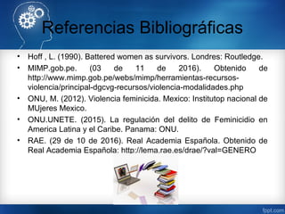 Referencias Bibliográficas
• Hoff , L. (1990). Battered women as survivors. Londres: Routledge.
• MIMP.gob.pe. (03 de 11 de 2016). Obtenido de
http://www.mimp.gob.pe/webs/mimp/herramientas-recursos-
violencia/principal-dgcvg-recursos/violencia-modalidades.php
• ONU, M. (2012). Violencia feminicida. Mexico: Institutop nacional de
MUjeres Mexico.
• ONU.UNETE. (2015). La regulación del delito de Feminicidio en
America Latina y el Caribe. Panama: ONU.
• RAE. (29 de 10 de 2016). Real Academia Española. Obtenido de
Real Academia Española: http://lema.rae.es/drae/?val=GENERO
 