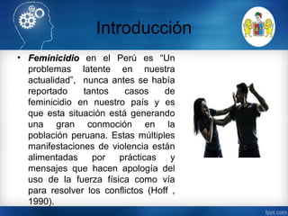 Introducción
• FeminicidioFeminicidio en el Perú es “Un
problemas latente en nuestra
actualidad”, nunca antes se había
reportado tantos casos de
feminicidio en nuestro país y es
que esta situación está generando
una gran conmoción en la
población peruana. Estas múltiples
manifestaciones de violencia están
alimentadas por prácticas y
mensajes que hacen apología del
uso de la fuerza física como vía
para resolver los conflictos (Hoff ,
1990).
 