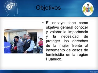 Objetivos
• El ensayo tiene como
objetivo general conocer
y valorar la importancia
y la necesidad de
proteger los derechos
de la mujer frente al
incremento de casos de
feminicidio en la región
Huánuco.
 