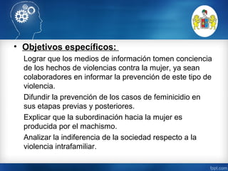• Objetivos específicos:
Lograr que los medios de información tomen conciencia
de los hechos de violencias contra la mujer, ya sean
colaboradores en informar la prevención de este tipo de
violencia.
Difundir la prevención de los casos de feminicidio en
sus etapas previas y posteriores.
Explicar que la subordinación hacia la mujer es
producida por el machismo.
Analizar la indiferencia de la sociedad respecto a la
violencia intrafamiliar.
 
