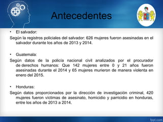 Antecedentes
• El salvador:
Según la registros policiales del salvador: 626 mujeres fueron asesinadas en el
salvador durante los años de 2013 y 2014.
• Guatemala:
Según datos de la policía nacional civil analizados por el procurador
de derechos humanos: Que 142 mujeres entre 0 y 21 años fueron
asesinadas durante el 2014 y 65 mujeres murieron de manera violenta en
enero del 2015.
• Honduras:
Según datos proporcionados por la dirección de investigación criminal, 420
mujeres fueron víctimas de asesinato, homicidio y parricidio en honduras,
entre los años de 2013 a 2014.
 