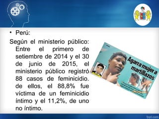 • Perú:
Según el ministerio público:
Entre el primero de
setiembre de 2014 y el 30
de junio de 2015, el
ministerio público registró
88 casos de feminicidio.
de ellos, el 88,8% fue
víctima de un feminicidio
íntimo y el 11,2%, de uno
no íntimo.
 