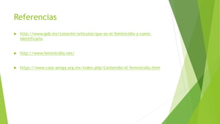 Referencias
 http://www.gob.mx/conavim/articulos/que-es-el-feminicidio-y-como-
identificarlo
 http://www.feminicidio.net/
 https://www.casa-amiga.org.mx/index.php/Contenido/el-feminicidio.html
 
