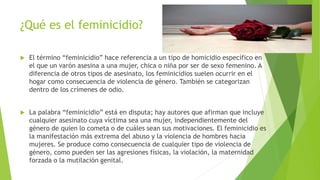 ¿Qué es el feminicidio?
 El término “feminicidio” hace referencia a un tipo de homicidio específico en
el que un varón asesina a una mujer, chica o niña por ser de sexo femenino. A
diferencia de otros tipos de asesinato, los feminicidios suelen ocurrir en el
hogar como consecuencia de violencia de género. También se categorizan
dentro de los crímenes de odio.
 La palabra “feminicidio” está en disputa; hay autores que afirman que incluye
cualquier asesinato cuya víctima sea una mujer, independientemente del
género de quien lo cometa o de cuáles sean sus motivaciones. El feminicidio es
la manifestación más extrema del abuso y la violencia de hombres hacia
mujeres. Se produce como consecuencia de cualquier tipo de violencia de
género, como pueden ser las agresiones físicas, la violación, la maternidad
forzada o la mutilación genital.
 